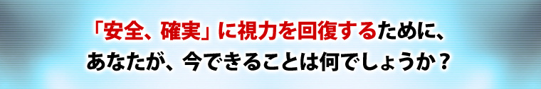 “「安全、確実」に視力を回復するために、あなたが、いまできることは何でしょうか?”