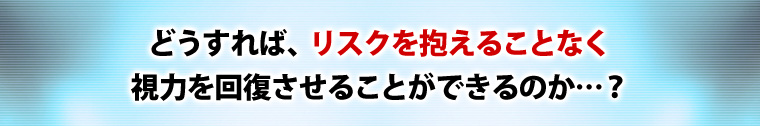 どうすれば、リスクを抱えることなく視力を回復させることができるのか…?