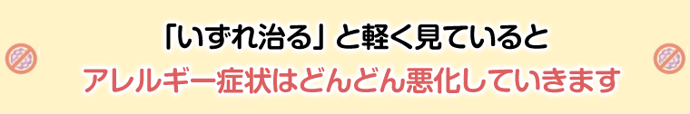 いずれ治ると軽く見ていると、アレルギー症状はどんどん悪化していきます!