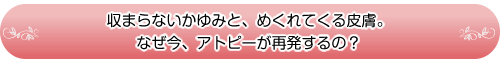 収まらないかゆみと、めくれてくる皮膚。なぜ今、アトピーが再発するの?