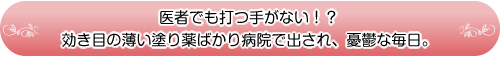 医者でも打つ手がない!?
効き目の薄い塗り薬ばかり病院で出され、憂鬱な毎日。