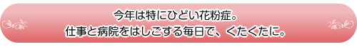 今年は特にひどい花粉症。仕事と病院をはしごする毎日で、くたくたに。