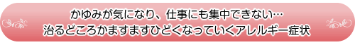 かゆみが気になり、仕事にも集中できない…
治るどころかますますひどくなっていくアレルギー症状