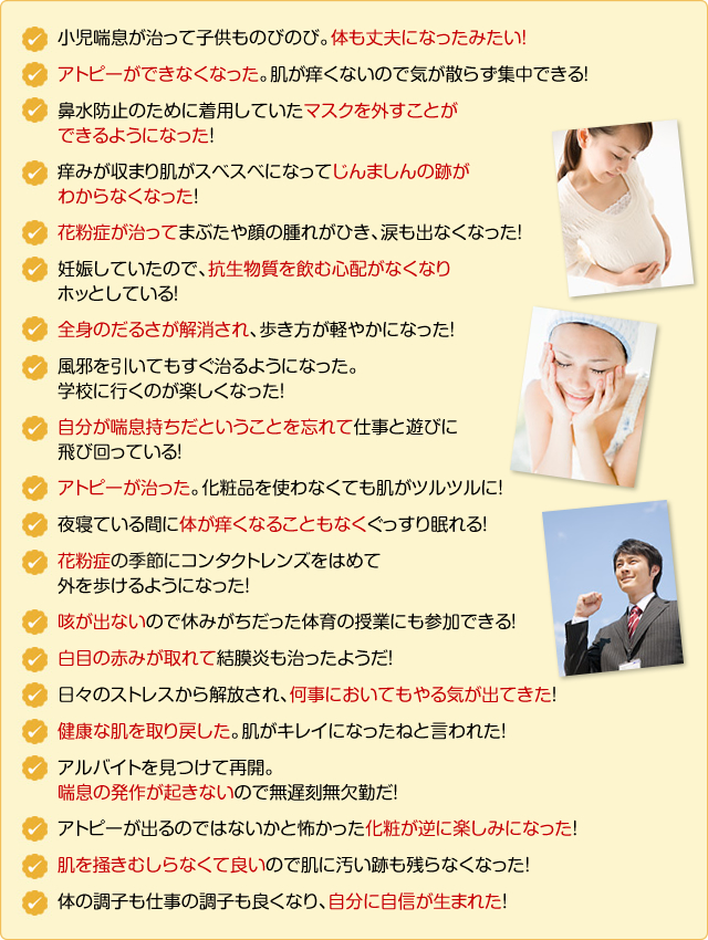 小児喘息が治って子供ものびのび。体も丈夫になったみたい!
アトピーができなくなった。肌が痒くないので気が散らず集中できる!
鼻水防止のために着用していたマスクを外すことができるようになった!
痒みが収まり肌がスベスベになって蕁麻疹の跡がわからなくなった!
花粉症が治ってまぶたや顔の腫れがひき、涙も出なくなった!
妊娠していたので、抗生物質を飲む心配がなくなりホッとしている!
全身のだるさが解消され、歩き方が軽やかになった!
風邪を引いてもすぐ治るようになった。学校に行くのが楽しくなった!
自分が喘息持ちだということを忘れて仕事と遊びに飛び回っている!
アトピーが治った。化粧品を使わなくても肌がツルツルに!
夜寝ている間に体が痒くなることもなくぐっすり眠れる!
花粉症の季節にコンタクトレンズをはめて外を歩けるようになった!
咳が出ないので休みがちだった体育の授業にも参加できる!
白目の赤みが取れて結膜炎も治ったようだ!
日々のストレスから解放され、何事においてもやる気が出てきた!
健康な肌を取り戻した。肌がキレイになったねと言われた!
アルバイトを見つけて再開。喘息の発作が起きないので無遅刻無欠勤だ!
アトピーが出るのではないかと怖かった化粧が逆に楽しみになった!
肌を掻きむしらなくて良いので肌に汚い跡も残らなくなった!
体の調子も仕事の調子も良くなり、自分に自信が生まれた!