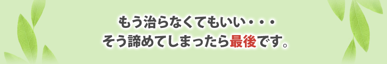 もう治らなくてもいい・・・
そう諦めてしまったら最後です。