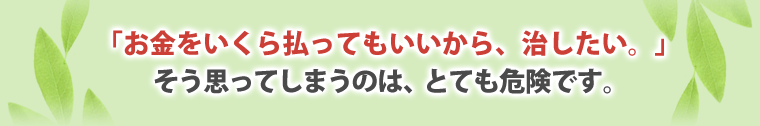  「お金をいくら払ってもいいから、治したい。」
そう思ってしまうのは、とても危険です。