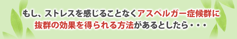 もし、ストレスを感じることなく、アスペルガー症候群に
抜群の効果を得られる方法があるとしたら・・・