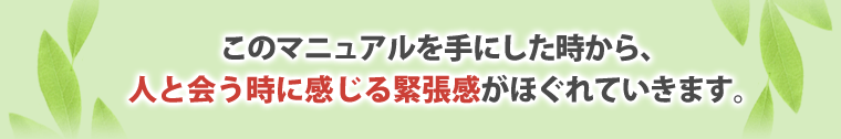 このマニュアルを手にした時から、
人と会う時に感じる緊張感がほぐれていきます。