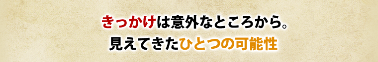 きっかけは意外なところから。見えてきた一つの可能性