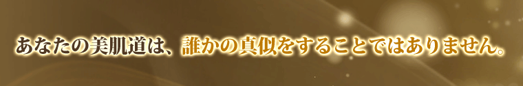 あなたの美肌道は、誰かの真似をすることではありません。