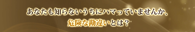 あなたも知らないうちにハマっていませんか?危険な勘違いとは?
