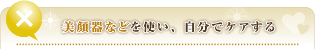 ③美顔器などを使い、自分でケアする。