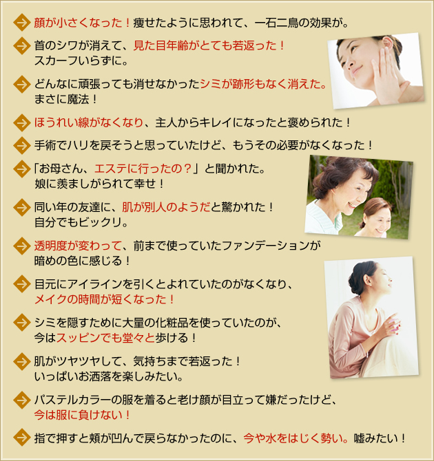 ・顔が小さくなった!痩せたように思われて、一石二鳥の効果が。
・首のシワが消えて、見た目年齢がとても若返った!スカーフいらずに。
・どんなに頑張っても消せなかったシミが跡形もなく消えた。まさに魔法!
・ほうれい線がなくなり、主人からキレイになったと褒められた!
・手術でハリを戻そうと思っていたけど、もうその必要がなくなった!
・「お母さん、エステに行ったの?」と聞かれた。娘に羨ましがられて幸せ!
・同い年の友達に、肌が別人のようだと驚かれた!自分でもビックリ。
・透明度が変わって、前まで使っていたファンデーションが暗めの色に感じる!
・目元にアイラインを引くとよれていたのがなくなり、メイクの時間が短くなりました!
・シミを隠すために大量の化粧品を使っていたのが、今はスッピンでも堂々と歩ける!
・肌がツヤツヤして、気持ちまで若返った!いっぱいお洒落を楽しみたい。
・パステルカラーの服を着ると老け顔が目立って嫌だったけど、今は服に負けない!
・指で押すと頬が凹んで戻らなかったのに、今や水をはじく勢い。嘘みたい!