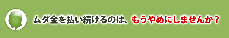 ムダ金を払い続けるのは、もうやめにしませんか?