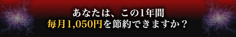 あなたは、この1年間 毎月1,050円を節約できますか?