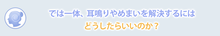 では一体、耳鳴りやめまいを解決するにはどうしたらいいのか？