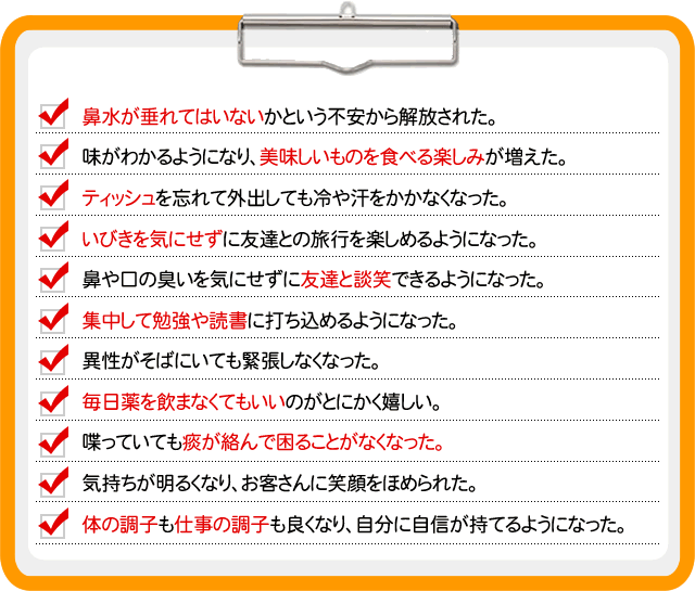  ☑　鼻水が垂れてはいないかという不安から解放された。
☑　味がわかるようになり、美味しいものを食べる楽しみが増えた。
☑　ティッシュを忘れて外出しても冷や汗をかかなくなった。
☑　いびきを気にせずに友達との旅行を楽しめるようになった。
☑　鼻や口の臭いを気にせずに友達と談笑できるようになった。
☑　集中して勉強や読書に打ち込めるようになった。
☑　異性がそばにいても緊張しなくなった。
☑　毎日薬を飲まなくてもいいのがとにかく嬉しい。
☑　喋っていても痰が絡んで困ることがなくなった。
☑　体の調子も仕事の調子も良くなり、自分に自信が持てるようになった。
☑　気持ちが明るくなり、お客さんに笑顔をほめられた。 