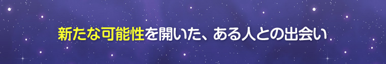 新たな可能性を開いた、ある人との出会い