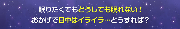 眠りたくてもどうしても眠れない!おかげで日中はイライラ…どうすれば?