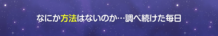 なにか方法はないのか…調べ続けた毎日