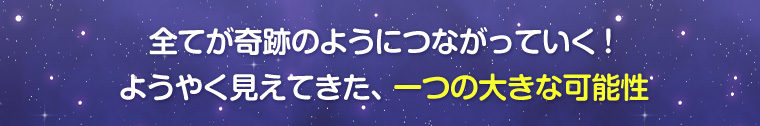 全てが奇跡のようにつながっていく!ようやく見えてきた、一つの大きな可能性