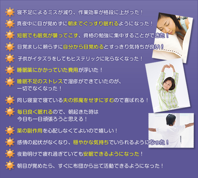 寝不足によるミスが減り、作業効率が格段に上がった!
真夜中に目が覚めずに朝までぐっすり眠れるようになった!
短眠でも眠気が襲ってこず、資格の勉強に集中することができた!
目覚ましに頼らずに自分から目覚めるとすっきり気持ちが良い!
子供がイタズラをしてもヒステリックに叱らなくなった!
睡眠薬にかかっていた費用が浮いた!
睡眠不足のストレスで湿疹ができていたのが、一切でなくなった!
同じ寝室で寝ている夫の邪魔をせずにすむので喜ばれる!
毎日良く眠れるので、朝起きた時は今日も一日頑張ろうと思える!
薬の副作用を心配せずにしなくてよいので嬉しい!
感情の起伏がなくなり、穏やかな気持ちでいられるようになった!
夜勤明けで疲れ過ぎていても安眠できるようになった!
朝目が覚めたら、すぐに布団から出て活動できるようになった!