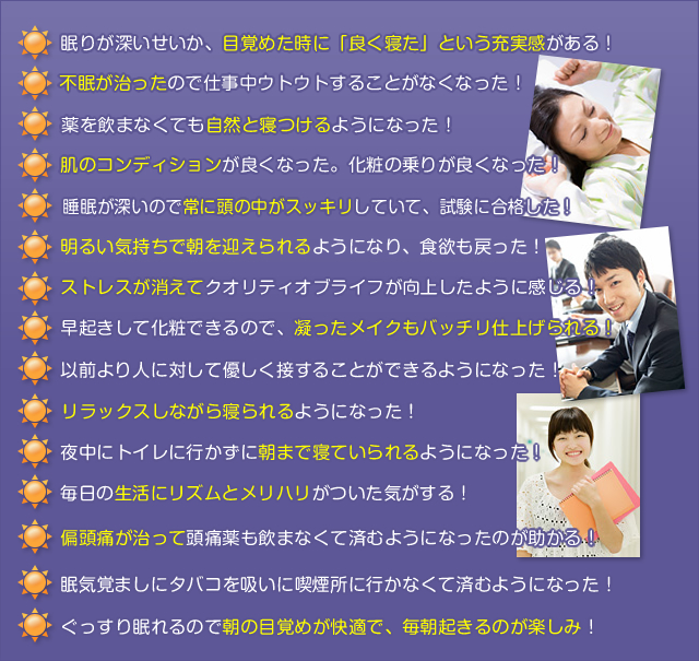 眠りが深いせいか、目覚めた時に「良く寝た」という充実感がある!
不眠が治ったので仕事中ウトウトすることがなくなった!
薬を飲まなくても自然と寝つけるようになった!
肌のコンディションが良くなった。化粧の乗りが良くなった!
睡眠が深いので常に頭の中がスッキリしていて、試験に合格した!
明るい気持ちで朝を迎えられるようになり、食欲も戻った!
ストレス消えてクオリティオブライフが向上したように感じる!
早起きして化粧できるので、凝ったメイクもバッチリ仕上げられる!
以前より人に対して優しく接することができるようになった!
リラックスしながら寝られるようになった!
夜中にトイレに行かずに朝まで寝ていられるようになった!
毎日の生活にリズムとメリハリがついた気がする!
偏頭痛が治って頭痛薬も飲まなくて済むようになったのが助かる!
眠気覚ましにタバコを吸いに喫煙所に行かなくて済むようになった!
ぐっすり眠れるので朝の目覚めが快適で、毎朝起きるのが楽しみ!