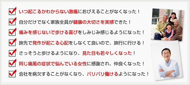 ☑ いつ起こるかわからない激痛におびえることがなくなった!
☑ 痛みを感じないで歩ける喜びをしみじみ感じるようになった!
☑ 自分だけでなく家族全員が健康の大切さを実感できた!
☑ 旅先で発作が起こる心配をしなくて良いので、旅行に行ける!
☑ さっそうと歩けるようになり、見た目も若々しくなった!
☑ 同じ痛風の症状で悩んでいる女性に感謝され、仲良くなった!
☑ 会社を病欠することがなくなり、バリバリ働けるようになった!