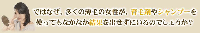 ではなぜ、多くの薄毛の女性が育毛剤やシャンプーを使ってもなかなか結果を出せずにいるのでしょうか?