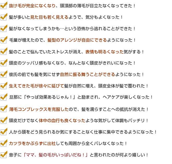 ・抜け毛が完全になくなり、頭頂部の薄毛が目立たなくなってきた!
・髪が多いと見た目も若く見えるようで、気分もよくなった!
・髪がなくなってしまうかも…という恐怖から逃れることができた!
・毛量が増えたので、髪型のアレンジが自由にできるようになった!
・髪のことで悩んでいたストレスが消え、表情も明るくなった気がする!
・頭皮のツッパリ感もなくなり、なんとなく頭皮がきれいになった!
・彼氏の前でも髪を気にせず自然に振る舞うことができるようになった!
・生えてきた毛が徐々に延びて髪が自然に増え、頭皮全体が髪で覆われた!
・旦那に「やっぱ効果あるじゃん!」と励まされ、ヘアケアが楽しくなった!
・薄毛コンプレックスを克服したので、髪を濡らすことへの抵抗が消えた!
・ツルツルだった部分がなんとなく毛がある状態に変化した!
・頭皮だけでなく体中の血行も良くなるような気がして体調もバッチリ!
・人から頭をどう見られるか気にすることなく仕事に集中できるようになった!
・カツラをかぶらずに出社しても周囲から全くバレなくなった!
・息子に「ママ、髪の毛がいっぱいだね!」と言われたのが何より嬉しい!