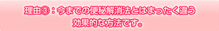 理由③　今までの便秘解消法とはまったく違う、効果的な方法です