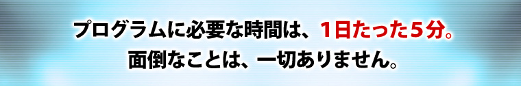 プログラムに必要な時間は、1日たった5分。面倒なことは、一切ありません。
