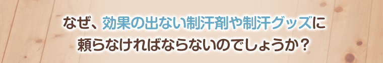 なぜ、効果の出ない制汗剤や制汗グッズに
頼らなければならないのでしょう?