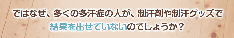 ではなぜ、多くの多汗症の人が、制汗剤や制汗グッズで
結果を出せていないのでしょうか?