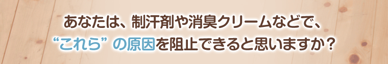 あなたは、制汗剤や消臭クリームなどで、
“これら”の原因を阻止できると思いますか?