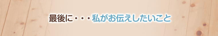 最後に・・・私がお伝えしたいこと