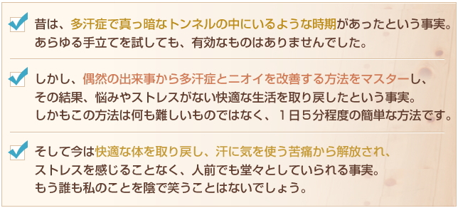 ・昔は、多汗症で真っ暗なトンネルの中にいるような時期があったという事実。
あらゆる手立てを試しても、有効なものはありませんでした。
・しかし、偶然の出来事から多汗症とニオイを改善する方法をマスターし、
その結果、悩みやストレスがない快適な生活を取り戻したという事実。
しかもこの方法は何も難しいものではなく、1日5分程度の簡単な方法です。
・そして今は快適な体を取り戻し、汗に気を使う苦痛から解放され、
ストレスを感じることなく、人前でも堂々としていられる事実。
もう誰も私のことを陰で笑うことはないでしょう。