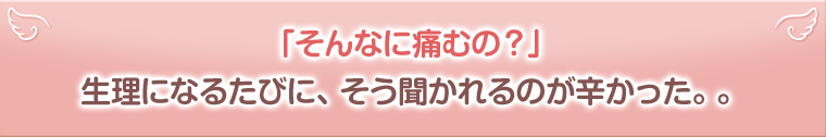 「そんなに痛むの？」生理になるたびに、そう聞かれるのが辛かった。