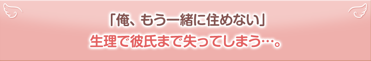 「俺、もう一緒に住めない」。生理で彼氏まで失ってしまう…