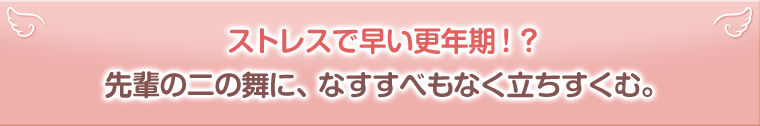 ストレスで早い更年期！？先輩の二の舞に、なすすべもなく立ちすくむ。