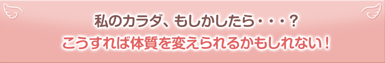 私のカラダ、もしかしたら・・・？こうすれば体質を変えられるかもしれない！