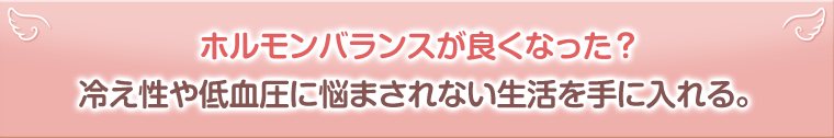 ホルモンバランスが良くなった？冷え性や低血圧に悩まされない生活を手に入れる。