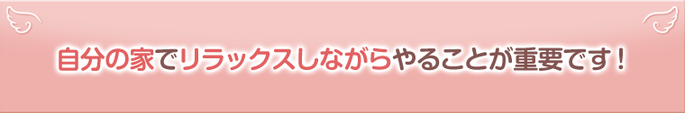 自分の家でリラックスしながらやることが重要です!