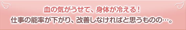 血の気がうせて、身体が冷える!仕事の能率が下がり、改善しなければと思うものの…。