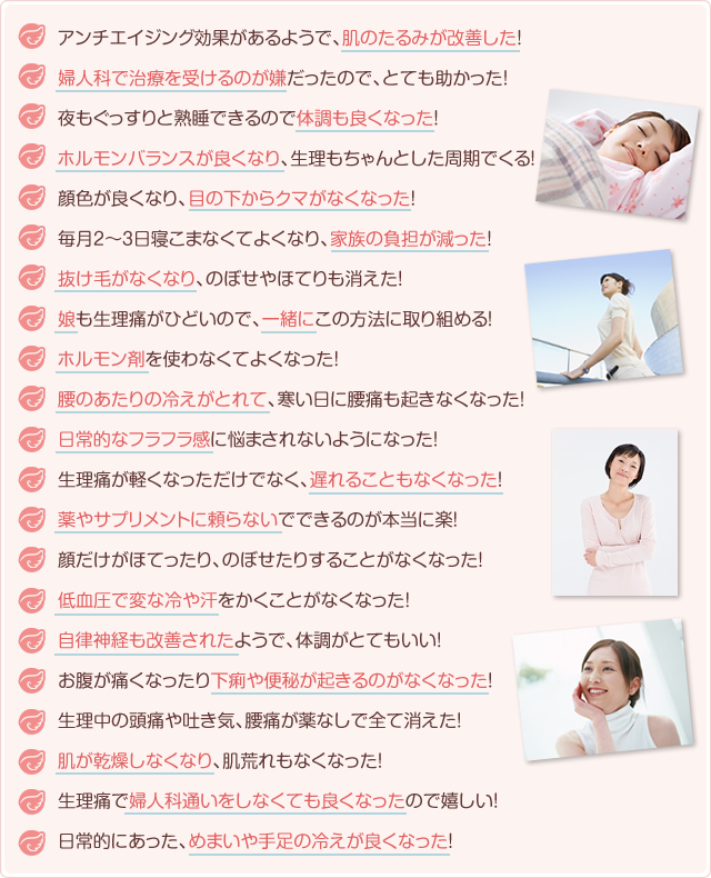 アンチエイジング効果があるようで、肌のたるみが改善した!
婦人科で治療を受けるのが嫌だったので、とても助かった!
夜もぐっすりと熟睡できるので体調も良くなった!
ホルモンバランスが良くなり、生理もちゃんとした周期でくる!
顔色が良くなり、目の下からクマがなくなった!
毎月2~3日寝こまなくてよくなり、家族の負担が減った!
抜け毛がなくなり、のぼせやほてりも消えた!
娘も生理痛がひどいので、一緒にこの方法に取り組める!
ホルモン剤を使わなくてよくなった!
腰のあたりの冷えがとれて、寒い日に腰痛も起きなくなった!
日常的なフラフラ感に悩まされないようになった!
生理痛が軽くなっただけでなく、遅れることもなくなった!
薬やサプリメントに頼らないでできるのが本当に楽!
顔だけがほてったり、のぼせたりすることがなくなった!
低血圧で変な冷や汗をかくことがなくなった!
自律神経も改善されたようで、体調がとてもいい!
お腹が痛くなったり下痢や便秘が起きるのがなくなった!
生理中の頭痛や吐き気、腰痛が薬なしで全て消えた!
肌が乾燥しなくなり、肌荒れもなくなった!
生理痛で婦人科通いをしなくても良くなったので嬉しい!
日常的にあった、めまいや手足の冷えが良くなった!
