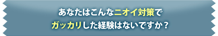 あなたはこんなニオイ対策でガッカリした経験ないですか？