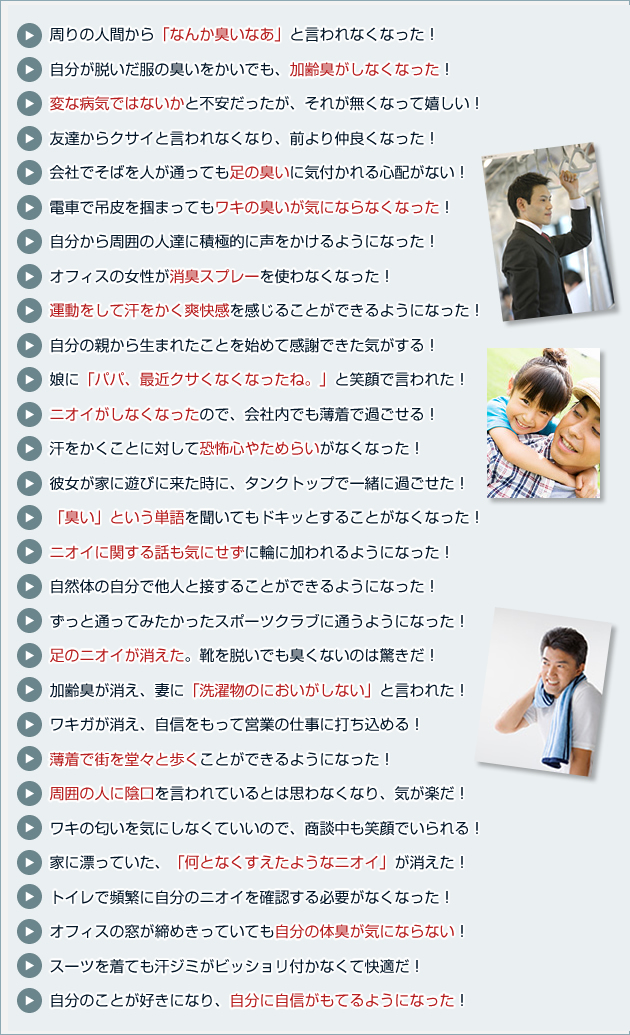 周りの人間から「なんか臭いなあ」と言われなくなった！
自分が脱いだ服の臭いをかいでも、加齢臭がしなくなった！
変な病気ではないかと不安だったが、それが無くなって嬉しい！
友達からクサイと言われなくなり、前より仲良くなった！
会社でそばを人が通っても足の臭いに気付かれる心配がない！
電車で吊皮を掴まってもワキの臭いが気にならなくなった！
自分から周囲の人達に積極的に声をかけるようになった！
オフィスの女性が消臭スプレーを使わなくなった！
運動をして汗をかく爽快感を感じることができるようになった！
自分の親から生まれたことを始めて感謝できた気がする！
娘に「パパ、最近クサくなくなったね。」と笑顔で言われた！
ニオイがしなくなったので、会社内でも薄着で過ごせる！
汗をかくことに対して恐怖心やためらいがなくなった！
彼女が家に遊びに来た時に、タンクトップで一緒に過ごせた！
「臭い」という単語を聞いてもドキッとすることがなくなった！
ニオイに関する話も気にせずに輪に加われるようになった！
自然体の自分で他人と接することができるようになった！
ずっと通ってみたかったスポーツクラブに通うようになった！
足のニオイが消えた。靴を脱いでも臭くないのは驚きだ！
加齢臭が消え、妻に「洗濯物のにおいがしない」と言われた！
ワキガが消え、自信をもって営業の仕事に打ち込める！
薄着で街を堂々と歩くことができるようになった！
周囲の人に陰口を言われているとは思わなくなり、気が楽だ！
ワキの匂いを気にしなくていいので、商談中も笑顔でいられる！
家に漂っていた、「何となくすえたようなニオイ」が消えた！
トイレで頻繁に自分のニオイを確認する必要がなくなった！
オフィスの窓が締めきっていても自分の体臭が気にならない！
スーツを着ても汗ジミがビッショリ付かなくて快適だ！
自分のことが好きになり、自分に自信がもてるようになった！ 