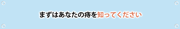 まずはあなたの痔を知ってください