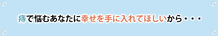 痔で悩むあなたに幸せを手に入れてほしいから・・・