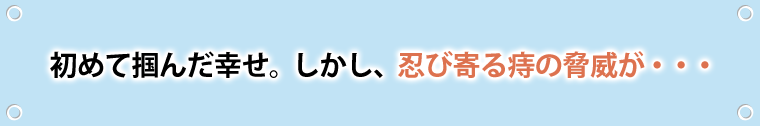 初めて掴んだ幸せ。しかし、忍び寄る痔の脅威が…